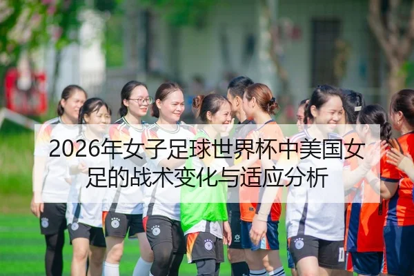2026年女子足球世界杯中美国女足的战术变化与适应分析