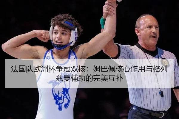 法国队欧洲杯争冠双核：姆巴佩核心作用与格列兹曼辅助的完美互补