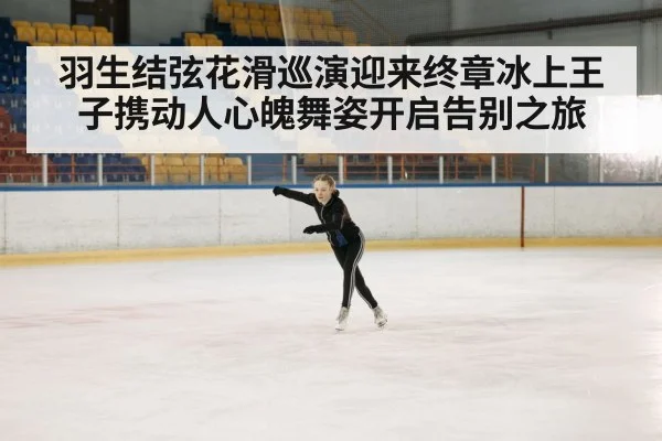 羽生结弦花滑巡演迎来终章冰上王子携动人心魄舞姿开启告别之旅