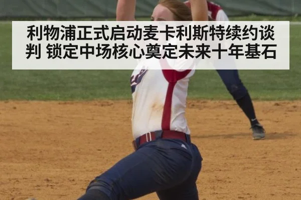 利物浦正式启动麦卡利斯特续约谈判 锁定中场核心奠定未来十年基石